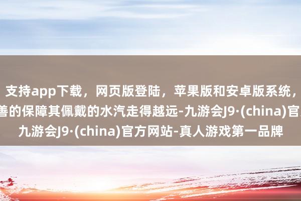 支持app下载，网页版登陆，苹果版和安卓版系统，让您的资金得到最完善的保障其佩戴的水汽走得越远-九游会J9·(china)官方网站-真人游戏第一品牌