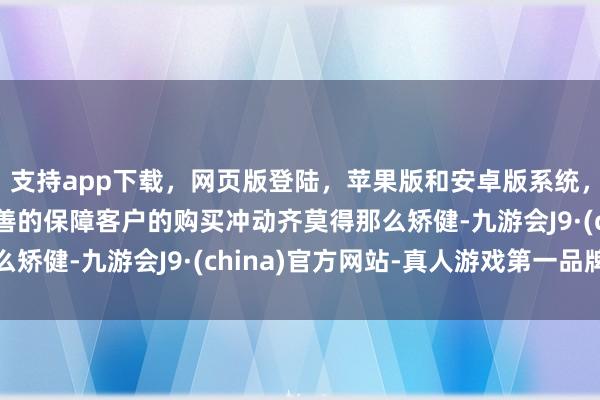 支持app下载，网页版登陆，苹果版和安卓版系统，让您的资金得到最完善的保障客户的购买冲动齐莫得那么矫健-九游会J9·(china)官方网站-真人游戏第一品牌