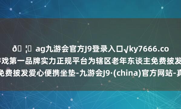 🦄ag九游会官方J9登录入口√ky7666.com√ag九游会官网真人游戏第一品牌实力正规平台为辖区老年东谈主免费披发爱心便携坐垫-九游会J9·(china)官方网站-真人游戏第一品牌