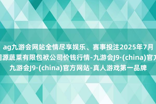 ag九游会网站全情尽享娱乐、赛事投注2025年7月30日黑龙江鹤岗市万圃源蔬菜有限包袱公司价钱行情-九游会J9·(china)官方网站-真人游戏第一品牌