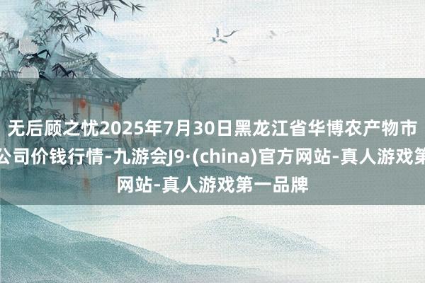 无后顾之忧2025年7月30日黑龙江省华博农产物市集有限公司价钱行情-九游会J9·(china)官方网站-真人游戏第一品牌