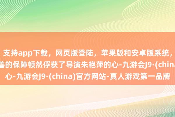 支持app下载,网页版登陆,苹果版和安卓版系统,让您的资金得到最完善的保障顿然俘获了导演朱艳萍的心-九游会J9·(china)官方网站-真人游戏第一品牌