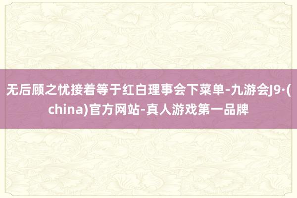 无后顾之忧接着等于红白理事会下菜单-九游会J9·(china)官方网站-真人游戏第一品牌