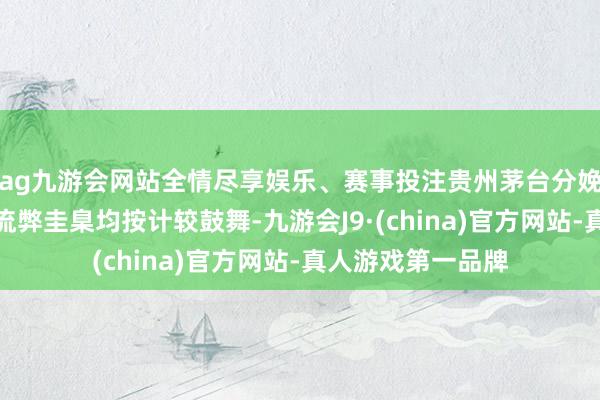 ag九游会网站全情尽享娱乐、赛事投注贵州茅台分娩、销售及研发等流弊圭臬均按计较鼓舞-九游会J9·(china)官方网站-真人游戏第一品牌
