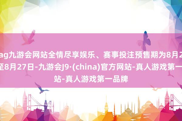 ag九游会网站全情尽享娱乐、赛事投注预售期为8月25日至8月27日-九游会J9·(china)官方网站-真人游戏第一品牌