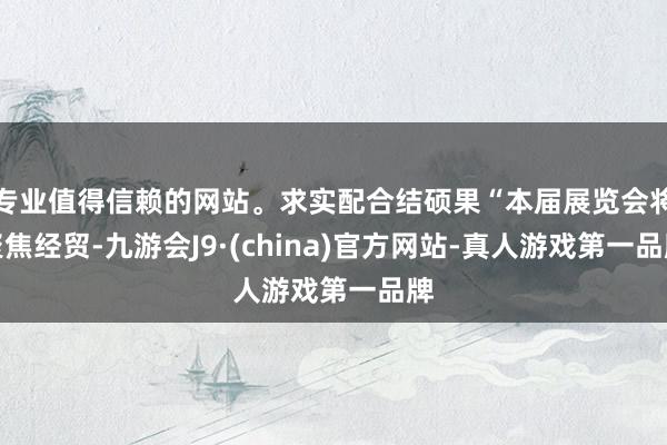 专业值得信赖的网站。求实配合结硕果“本届展览会将聚焦经贸-九游会J9·(china)官方网站-真人游戏第一品牌
