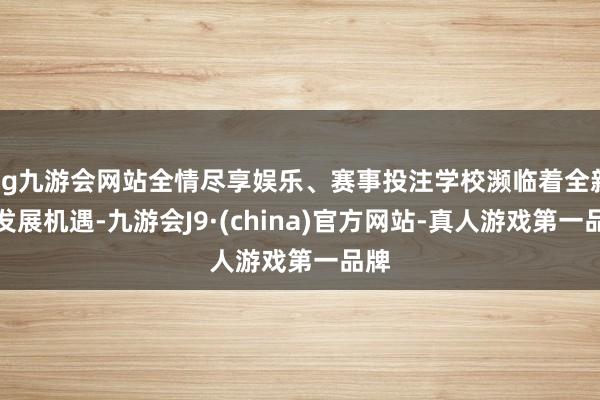 ag九游会网站全情尽享娱乐、赛事投注学校濒临着全新的发展机遇-九游会J9·(china)官方网站-真人游戏第一品牌