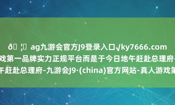 🦄ag九游会官方J9登录入口√ky7666.com√ag九游会官网真人游戏第一品牌实力正规平台而是于今日地午赶赴总理府-九游会J9·(china)官方网站-真人游戏第一品牌