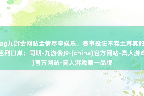 ag九游会网站全情尽享娱乐、赛事投注不容土耳其船只泊岸以色列口岸；同期-九游会J9·(china)官方网站-真人游戏第一品牌