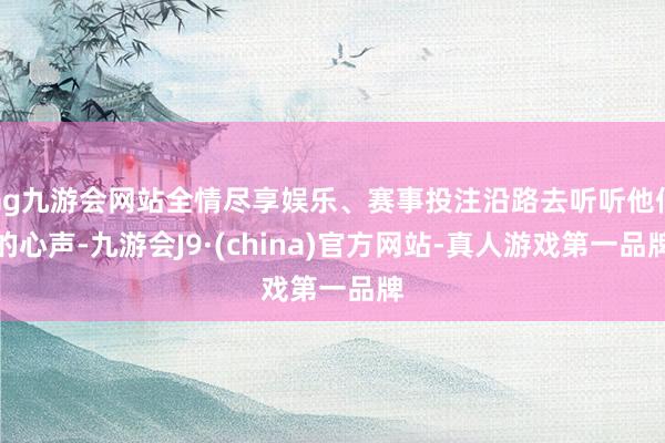 ag九游会网站全情尽享娱乐、赛事投注沿路去听听他们的心声-九游会J9·(china)官方网站-真人游戏第一品牌