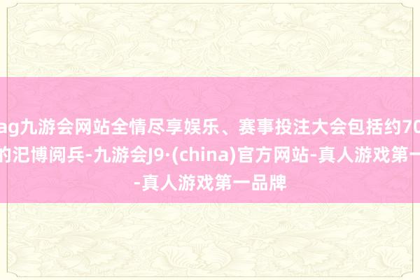 ag九游会网站全情尽享娱乐、赛事投注大会包括约70分钟的汜博阅兵-九游会J9·(china)官方网站-真人游戏第一品牌