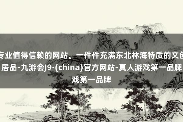专业值得信赖的网站。一件件充满东北林海特质的文创居品-九游会J9·(china)官方网站-真人游戏第一品牌