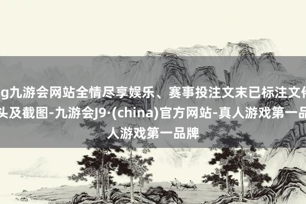 ag九游会网站全情尽享娱乐、赛事投注文末已标注文件源头及截图-九游会J9·(china)官方网站-真人游戏第一品牌