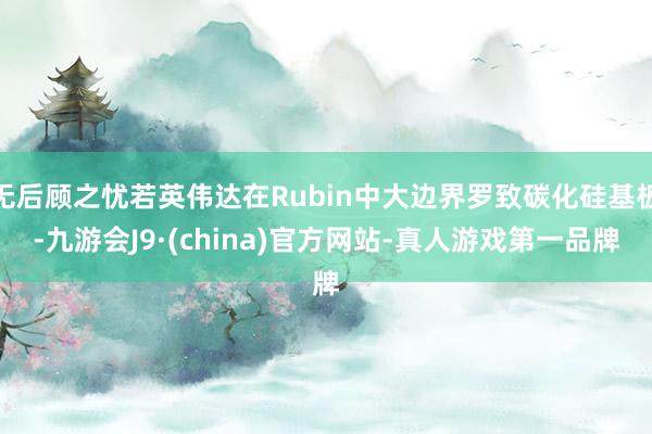 无后顾之忧若英伟达在Rubin中大边界罗致碳化硅基板-九游会J9·(china)官方网站-真人游戏第一品牌