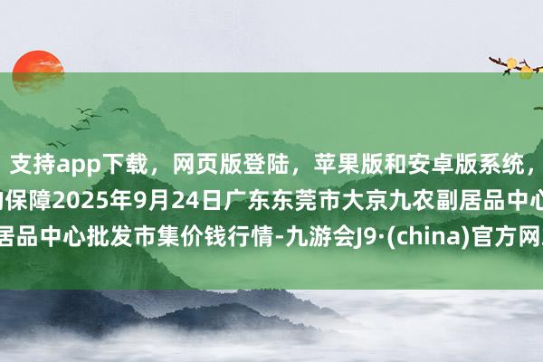 支持app下载，网页版登陆，苹果版和安卓版系统，让您的资金得到最完善的保障2025年9月24日广东东莞市大京九农副居品中心批发市集价钱行情-九游会J9·(china)官方网站-真人游戏第一品牌