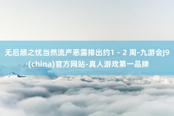无后顾之忧当然流产恶露排出约1 - 2 周-九游会J9·(china)官方网站-真人游戏第一品牌