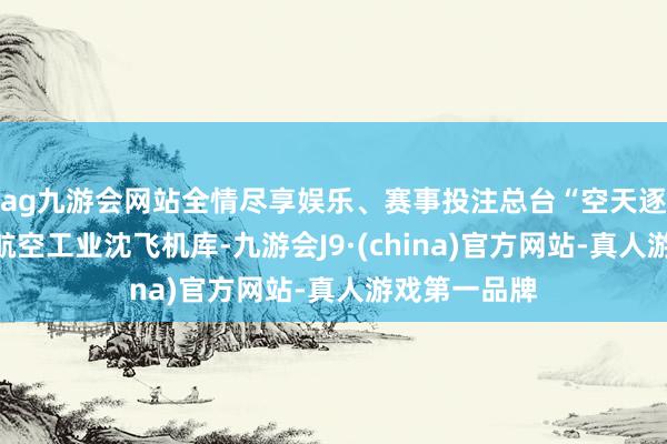 ag九游会网站全情尽享娱乐、赛事投注总台“空天逐梦”走进了航空工业沈飞机库-九游会J9·(china)官方网站-真人游戏第一品牌