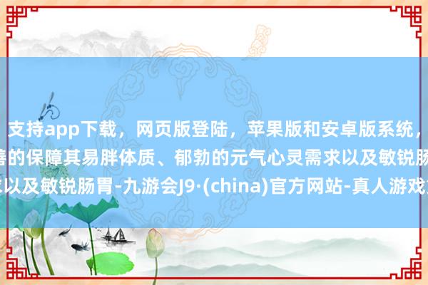 支持app下载，网页版登陆，苹果版和安卓版系统，让您的资金得到最完善的保障其易胖体质、郁勃的元气心灵需求以及敏锐肠胃-九游会J9·(china)官方网站-真人游戏第一品牌