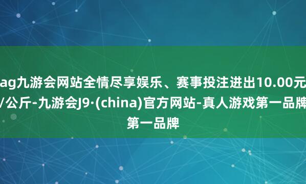 ag九游会网站全情尽享娱乐、赛事投注进出10.00元/公斤-九游会J9·(china)官方网站-真人游戏第一品牌