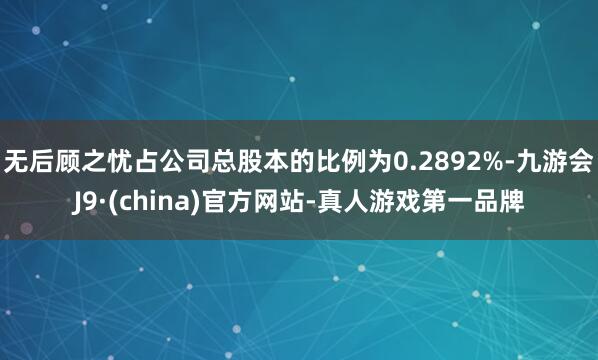 无后顾之忧占公司总股本的比例为0.2892%-九游会J9·(china)官方网站-真人游戏第一品牌