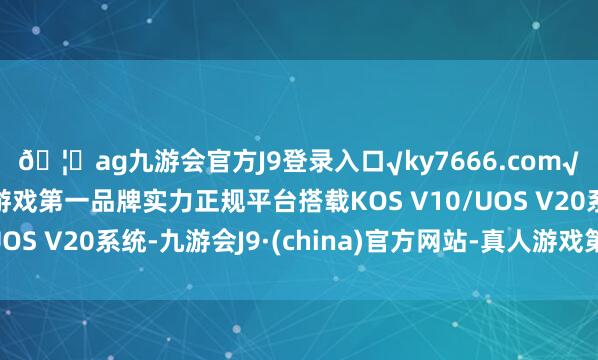 🦄ag九游会官方J9登录入口√ky7666.com√ag九游会官网真人游戏第一品牌实力正规平台搭载KOS V10/UOS V20系统-九游会J9·(china)官方网站-真人游戏第一品牌