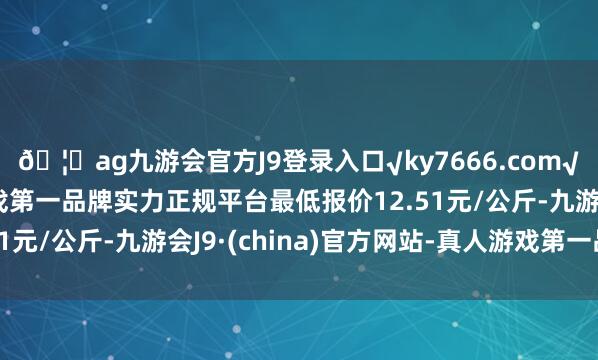 🦄ag九游会官方J9登录入口√ky7666.com√ag九游会官网真人游戏第一品牌实力正规平台最低报价12.51元/公斤-九游会J9·(china)官方网站-真人游戏第一品牌