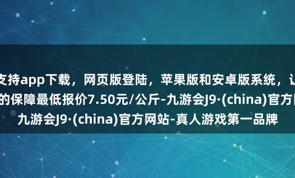 支持app下载，网页版登陆，苹果版和安卓版系统，让您的资金得到最完善的保障最低报价7.50元/公斤-九游会J9·(china)官方网站-真人游戏第一品牌