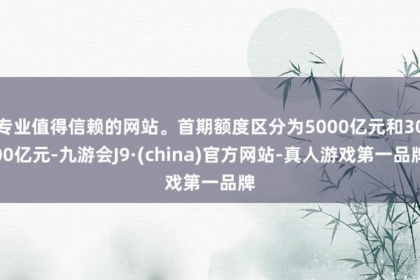 专业值得信赖的网站。首期额度区分为5000亿元和3000亿元-九游会J9·(china)官方网站-真人游戏第一品牌