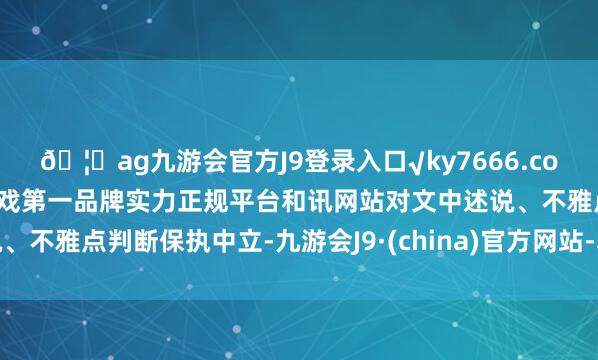 🦄ag九游会官方J9登录入口√ky7666.com√ag九游会官网真人游戏第一品牌实力正规平台和讯网站对文中述说、不雅点判断保执中立-九游会J9·(china)官方网站-真人游戏第一品牌