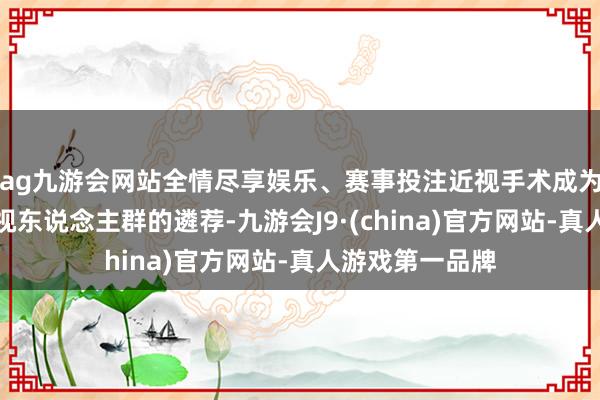 ag九游会网站全情尽享娱乐、赛事投注近视手术成为越来越多的近视东说念主群的遴荐-九游会J9·(china)官方网站-真人游戏第一品牌