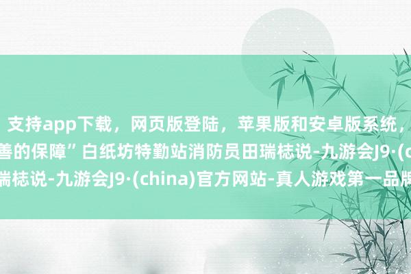 支持app下载，网页版登陆，苹果版和安卓版系统，让您的资金得到最完善的保障”白纸坊特勤站消防员田瑞梽说-九游会J9·(china)官方网站-真人游戏第一品牌